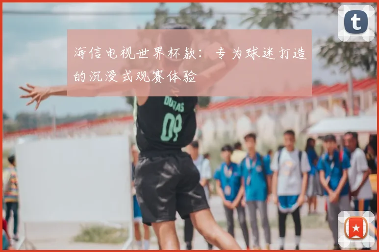 海信电视世界杯款:专为球迷打造的沉浸式观赛体验