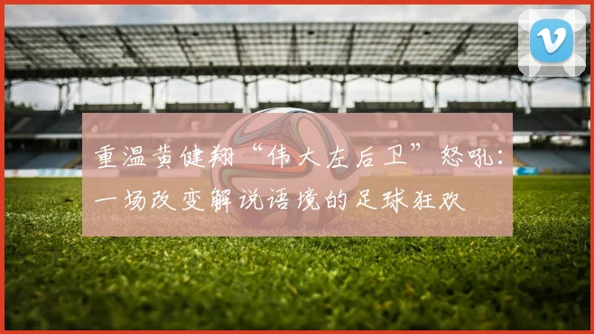 重温黄健翔“伟大左后卫”怒吼：一场改变解说语境的足球狂欢