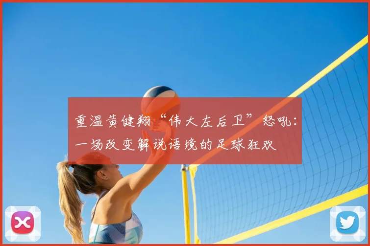 重温黄健翔“伟大左后卫”怒吼：一场改变解说语境的足球狂欢