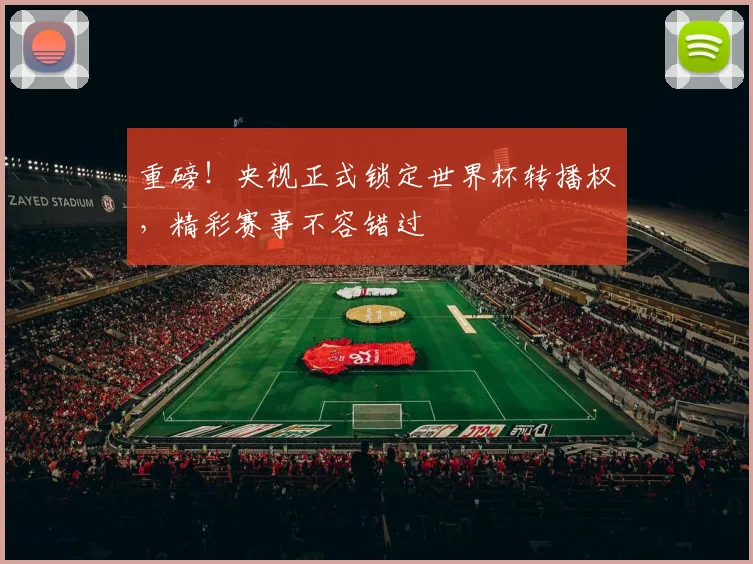 重磅！央视正式锁定世界杯转播权，精彩赛事不容错过