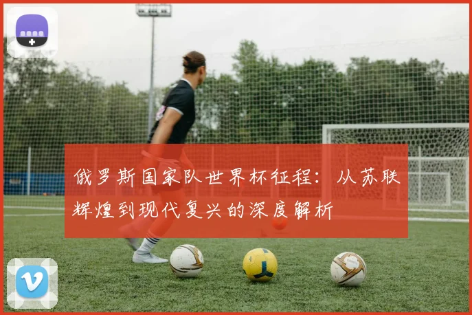 俄罗斯国家队世界杯征程:从苏联辉煌到现代复兴的深度解析