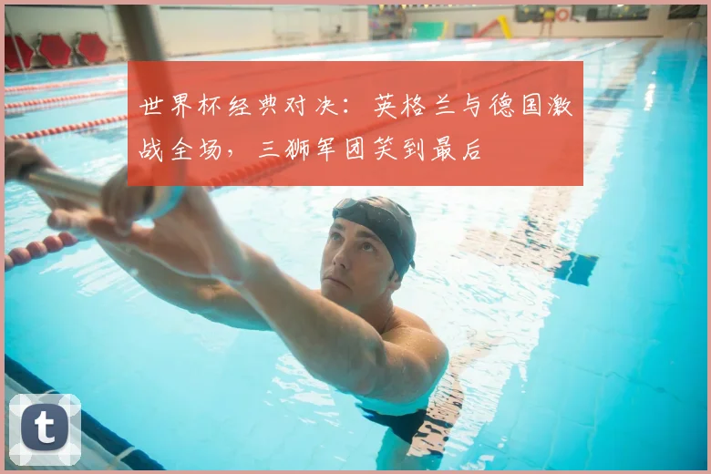 世界杯经典对决:英格兰与德国激战全场,三狮军团笑到最后