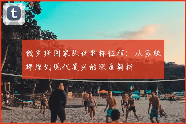 俄罗斯国家队世界杯征程:从苏联辉煌到现代复兴的深度解析