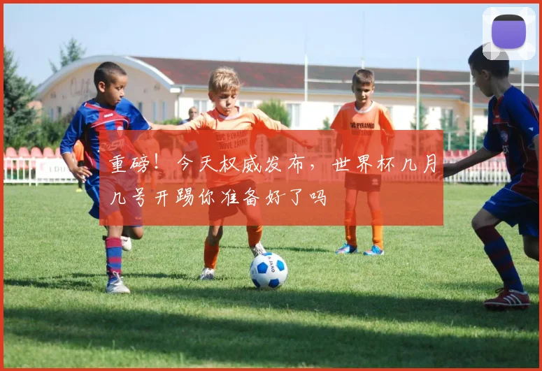 重磅！今天权威发布，世界杯几月几号开踢你准备好了吗