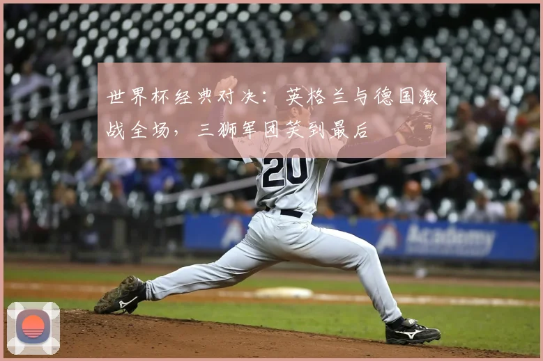 世界杯经典对决:英格兰与德国激战全场,三狮军团笑到最后