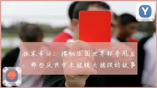 独家专访:揭秘法国世界杯夺冠后,那些庆典中未被镜头捕捉的故事