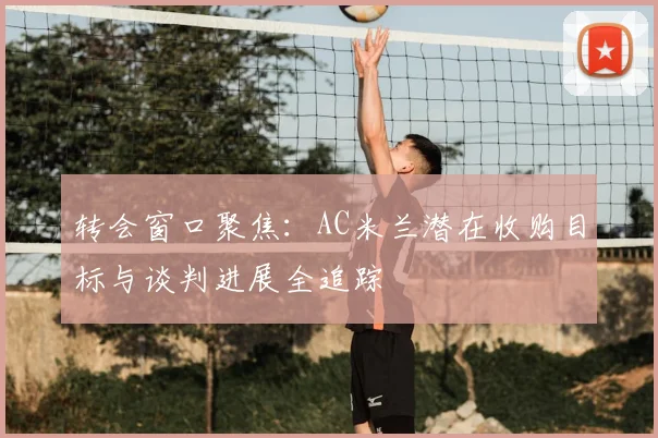 转会窗口聚焦：AC米兰潜在收购目标与谈判进展全追踪