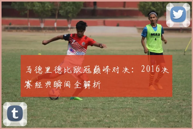 马德里德比欧冠巅峰对决：2016决赛经典瞬间全解析