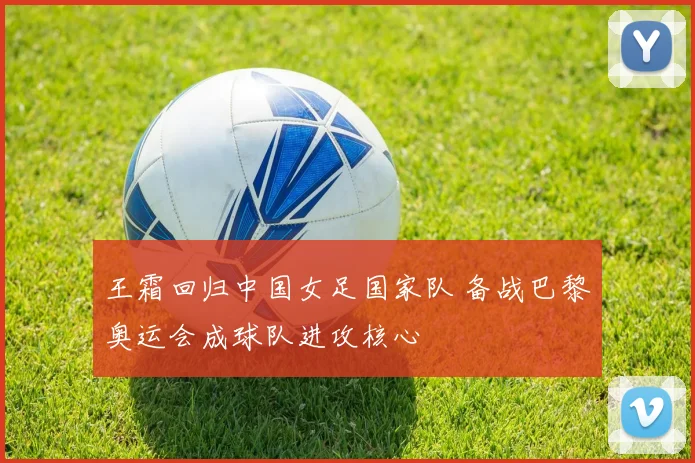 王霜回归中国女足国家队 备战巴黎奥运会成球队进攻核心