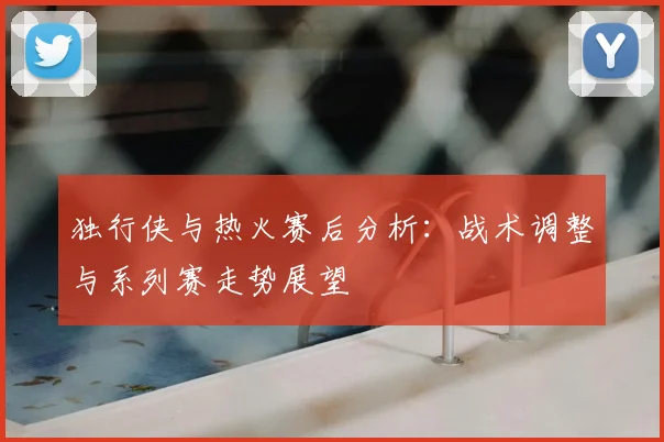 独行侠与热火赛后分析：战术调整与系列赛走势展望