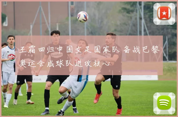 王霜回归中国女足国家队 备战巴黎奥运会成球队进攻核心