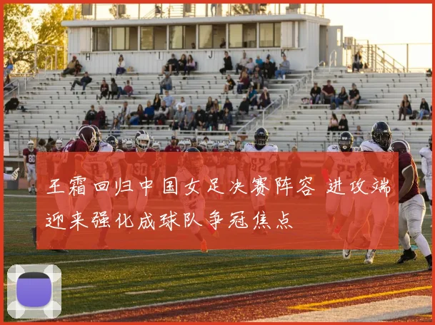 王霜回归中国女足决赛阵容 进攻端迎来强化成球队争冠焦点