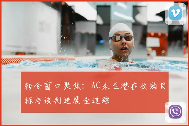 转会窗口聚焦：AC米兰潜在收购目标与谈判进展全追踪