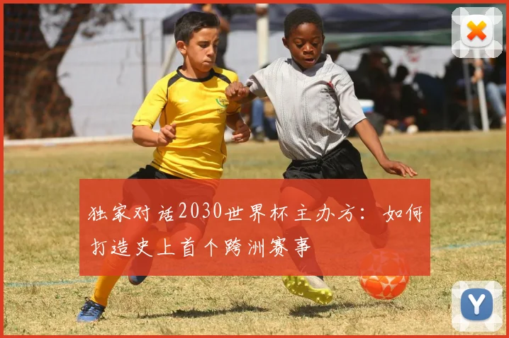 独家对话2030世界杯主办方：如何打造史上首个跨洲赛事